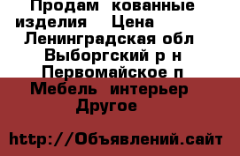 Продам  кованные  изделия  › Цена ­ 2 000 - Ленинградская обл., Выборгский р-н, Первомайское п. Мебель, интерьер » Другое   